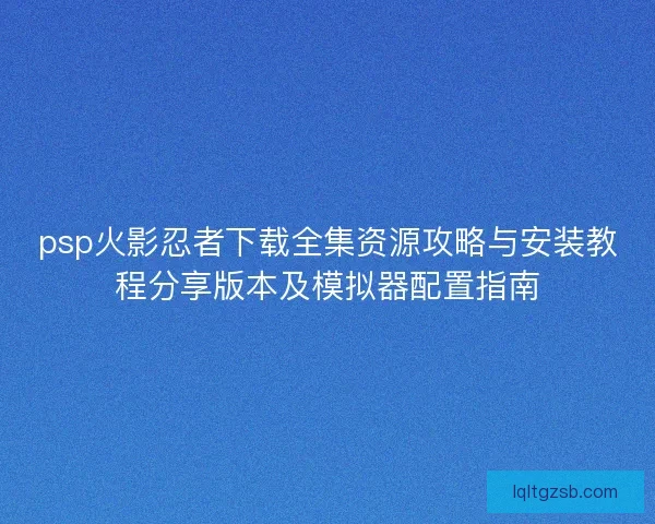 psp火影忍者下载全集资源攻略与安装教程分享版本及模拟器配置指南
